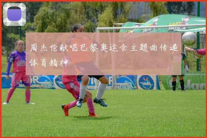 周杰伦献唱巴黎奥运会主题曲传递体育精神