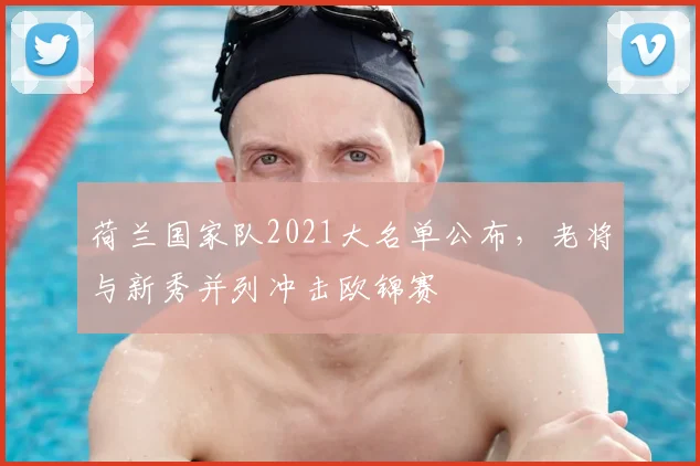 荷兰国家队2021大名单公布，老将与新秀并列冲击欧锦赛