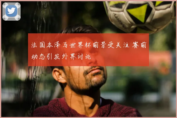 法国本泽马世界杯前景受关注 赛前动态引发外界讨论