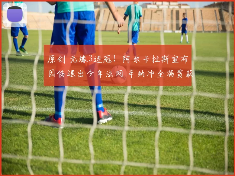 原创 无缘3连冠！阿尔卡拉斯宣布因伤退出今年法网 辛纳冲全满贯获利好