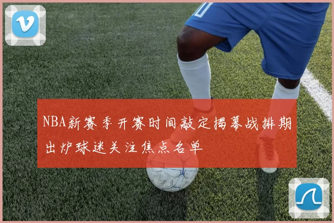 NBA新赛季开赛时间敲定揭幕战排期出炉球迷关注焦点名单
