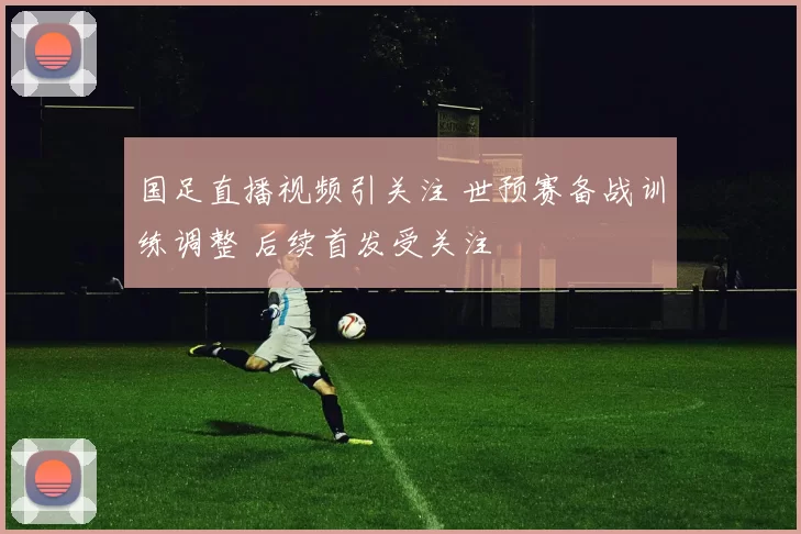 国足直播视频引关注 世预赛备战训练调整 后续首发受关注