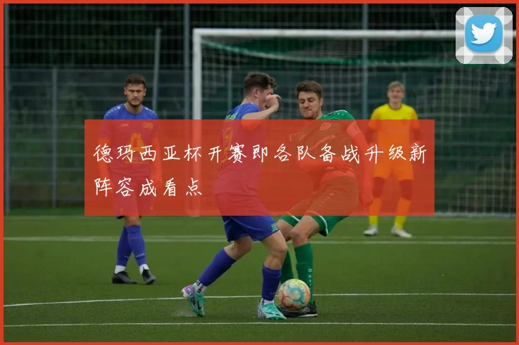 德玛西亚杯开赛即各队备战升级新阵容成看点