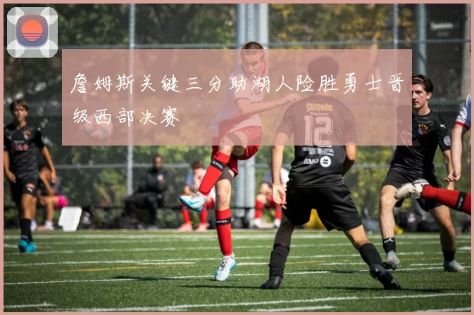 詹姆斯关键三分助湖人险胜勇士晋级西部决赛