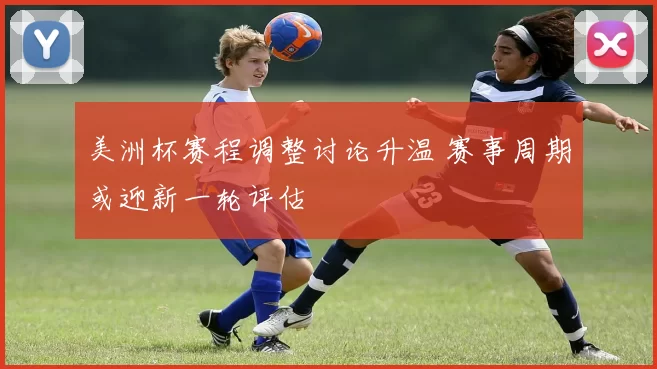 美洲杯赛程调整讨论升温 赛事周期或迎新一轮评估