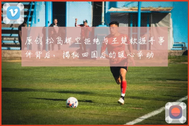 原创 松岛辉空拒绝与王楚钦握手事件背后，揭秘回国后的暖心举动