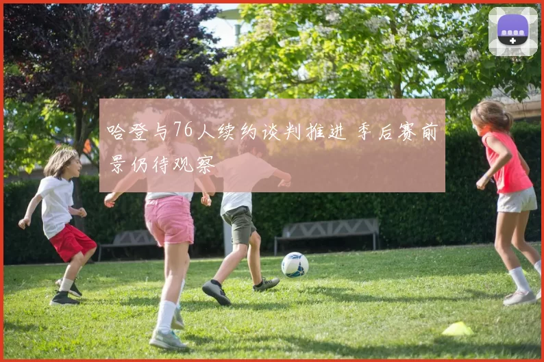 哈登与76人续约谈判推进 季后赛前景仍待观察