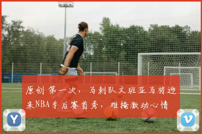 原创 第一次，马刺队文班亚马将迎来NBA季后赛首秀，难掩激动心情