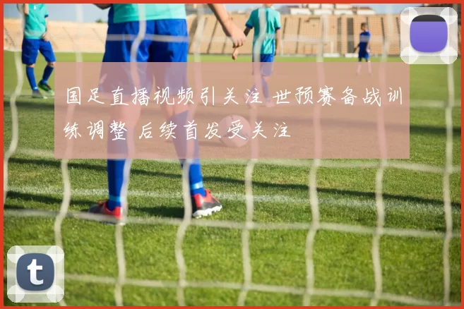 国足直播视频引关注 世预赛备战训练调整 后续首发受关注