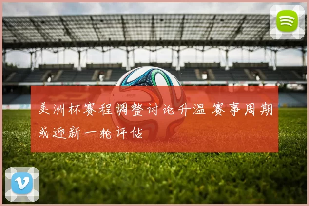 美洲杯赛程调整讨论升温 赛事周期或迎新一轮评估