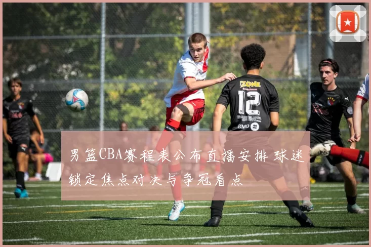 男篮CBA赛程表公布直播安排 球迷锁定焦点对决与争冠看点