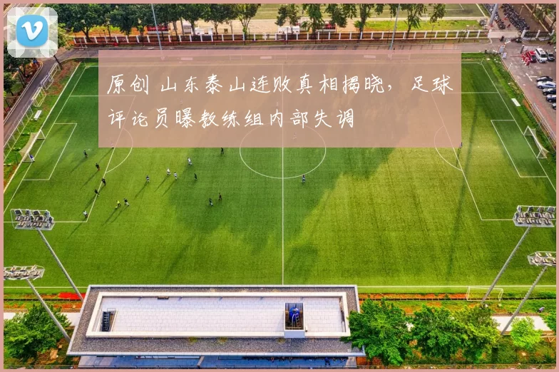 原创 山东泰山连败真相揭晓，足球评论员曝教练组内部失调