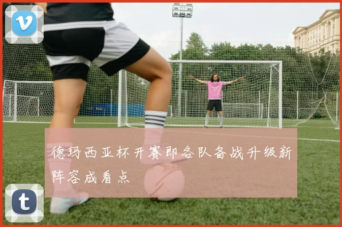 德玛西亚杯开赛即各队备战升级新阵容成看点