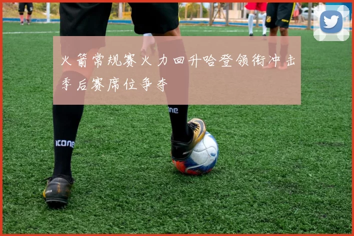 火箭常规赛火力回升哈登领衔冲击季后赛席位争夺